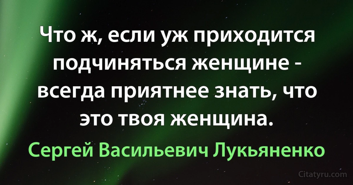 Что ж, если уж приходится подчиняться женщине - всегда приятнее знать, что это твоя женщина. (Сергей Васильевич Лукьяненко)