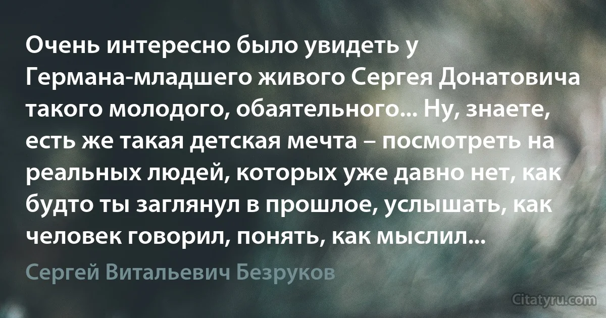 Очень интересно было увидеть у Германа-младшего живого Сергея Донатовича такого молодого, обаятельного... Ну, знаете, есть же такая детская мечта – посмотреть на реальных людей, которых уже давно нет, как будто ты заглянул в прошлое, услышать, как человек говорил, понять, как мыслил... (Сергей Витальевич Безруков)