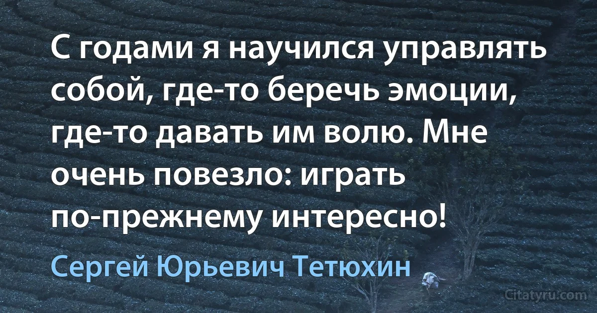 С годами я научился управлять собой, где-то беречь эмоции, где-то давать им волю. Мне очень повезло: играть по-прежнему интересно! (Сергей Юрьевич Тетюхин)