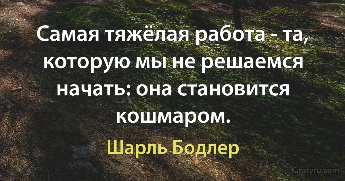 Самая тяжёлая работа - та, которую мы не решаемся начать: она становится кошмаром. (Шарль Бодлер)