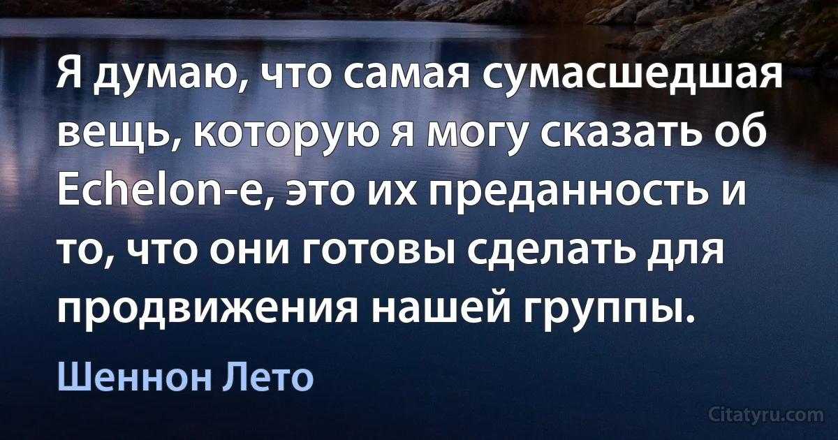 Я думаю, что самая сумасшедшая вещь, которую я могу сказать об Echelon-е, это их преданность и то, что они готовы сделать для продвижения нашей группы. (Шеннон Лето)