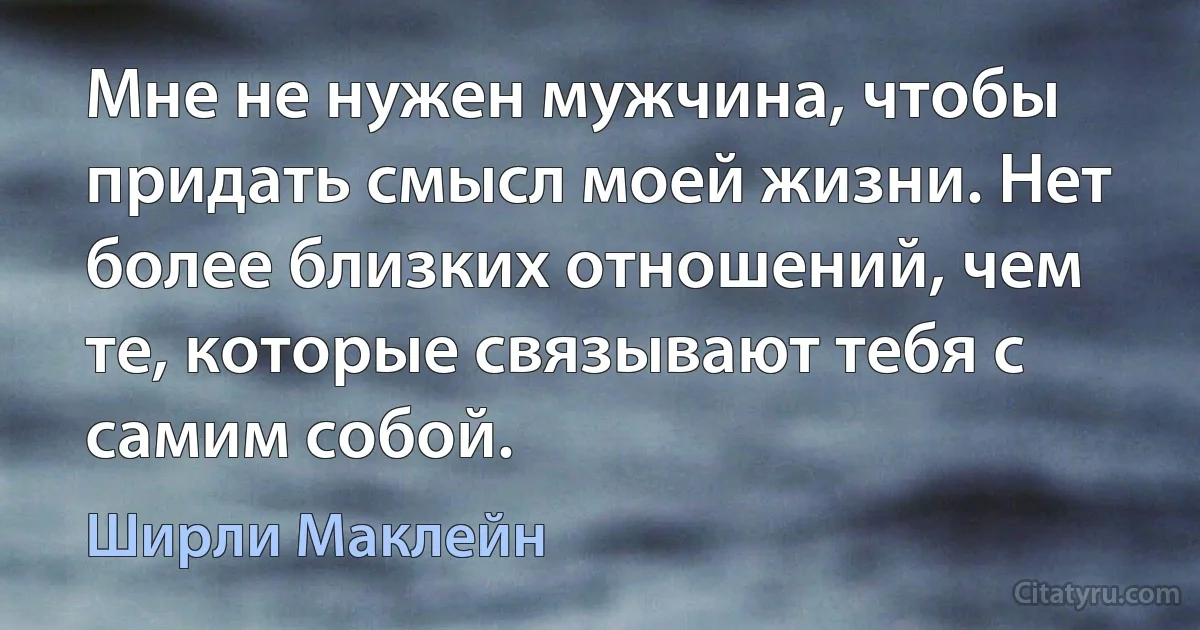 Мне не нужен мужчина, чтобы придать смысл моей жизни. Нет более близких отношений, чем те, которые связывают тебя с самим собой. (Ширли Маклейн)