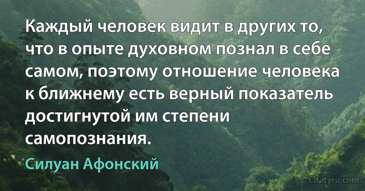 Каждый человек видит в других то, что в опыте духовном познал в себе самом, поэтому отношение человека к ближнему есть верный показатель достигнутой им степени самопознания. (Силуан Афонский)