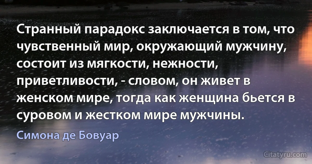 Странный парадокс заключается в том, что чувственный мир, окружающий мужчину, состоит из мягкости, нежности, приветливости, - словом, он живет в женском мире, тогда как женщина бьется в суровом и жестком мире мужчины. (Симона де Бовуар)