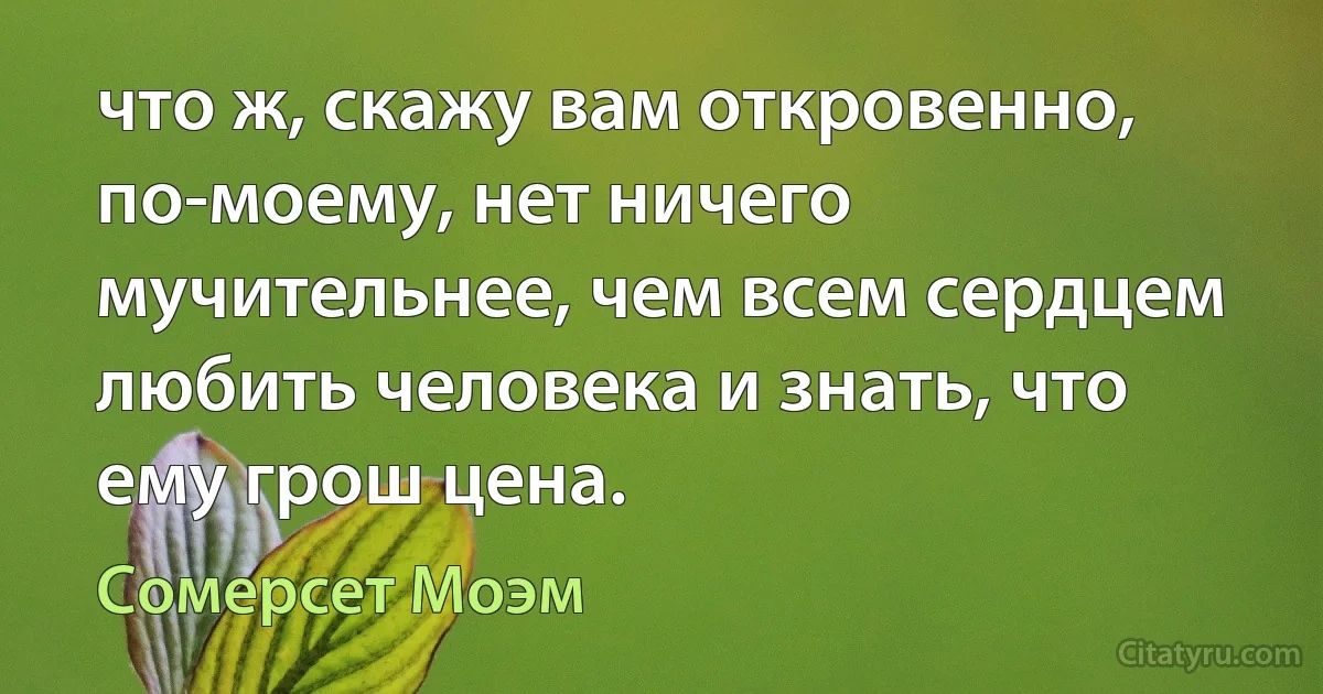 что ж, скажу вам откровенно, по-моему, нет ничего мучительнее, чем всем сердцем любить человека и знать, что ему грош цена. (Сомерсет Моэм)