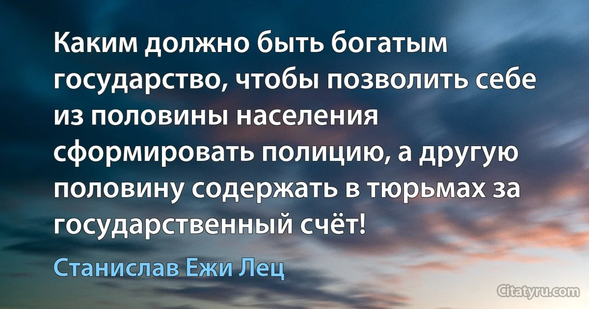 Каким должно быть богатым государство, чтобы позволить себе из половины населения сформировать полицию, а другую половину содержать в тюрьмах за государственный счёт! (Станислав Ежи Лец)