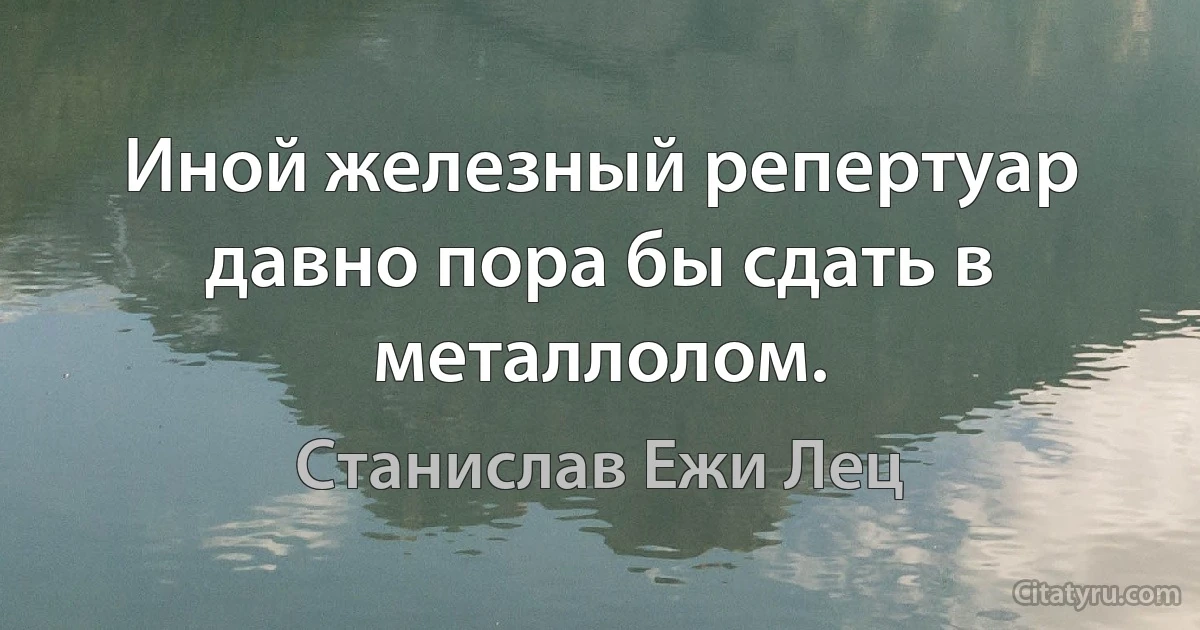 Иной железный репертуар давно пора бы сдать в металлолом. (Станислав Ежи Лец)