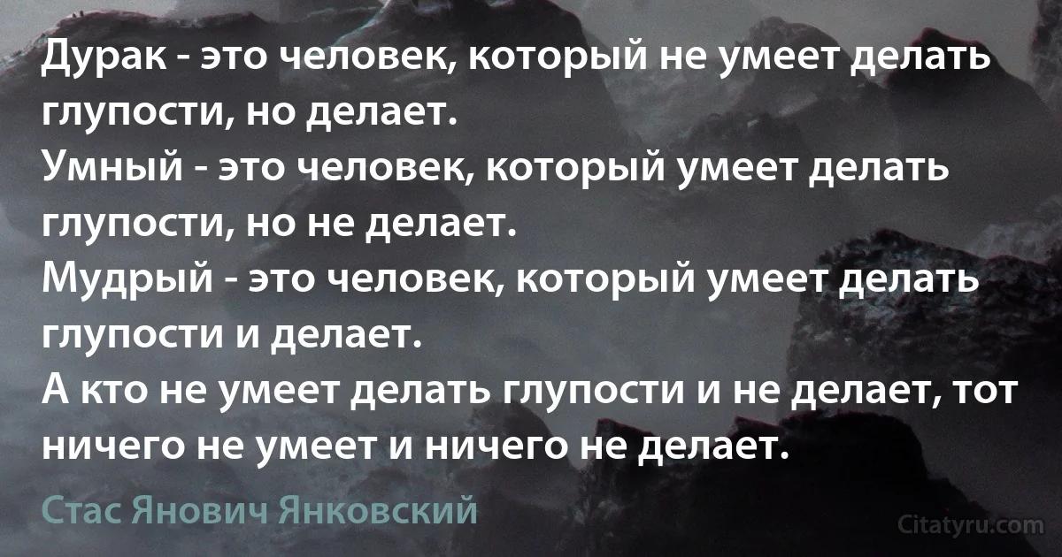 Дурак - это человек, который не умеет делать глупости, но делает.
Умный - это человек, который умеет делать глупости, но не делает.
Мудрый - это человек, который умеет делать глупости и делает.
А кто не умеет делать глупости и не делает, тот ничего не умеет и ничего не делает. (Стас Янович Янковский)