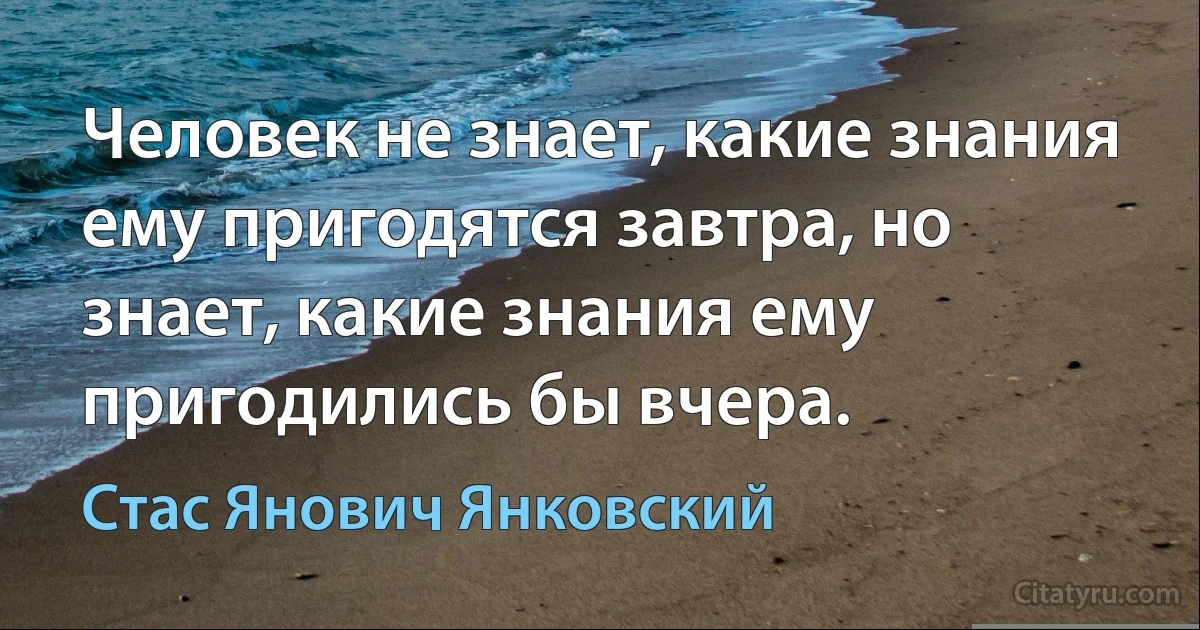 Человек не знает, какие знания ему пригодятся завтра, но знает, какие знания ему пригодились бы вчера. (Стас Янович Янковский)