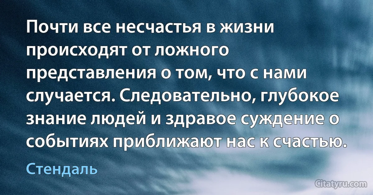 Почти все несчастья в жизни происходят от ложного представления о том, что с нами случается. Следовательно, глубокое знание людей и здравое суждение о событиях приближают нас к счастью. (Стендаль)