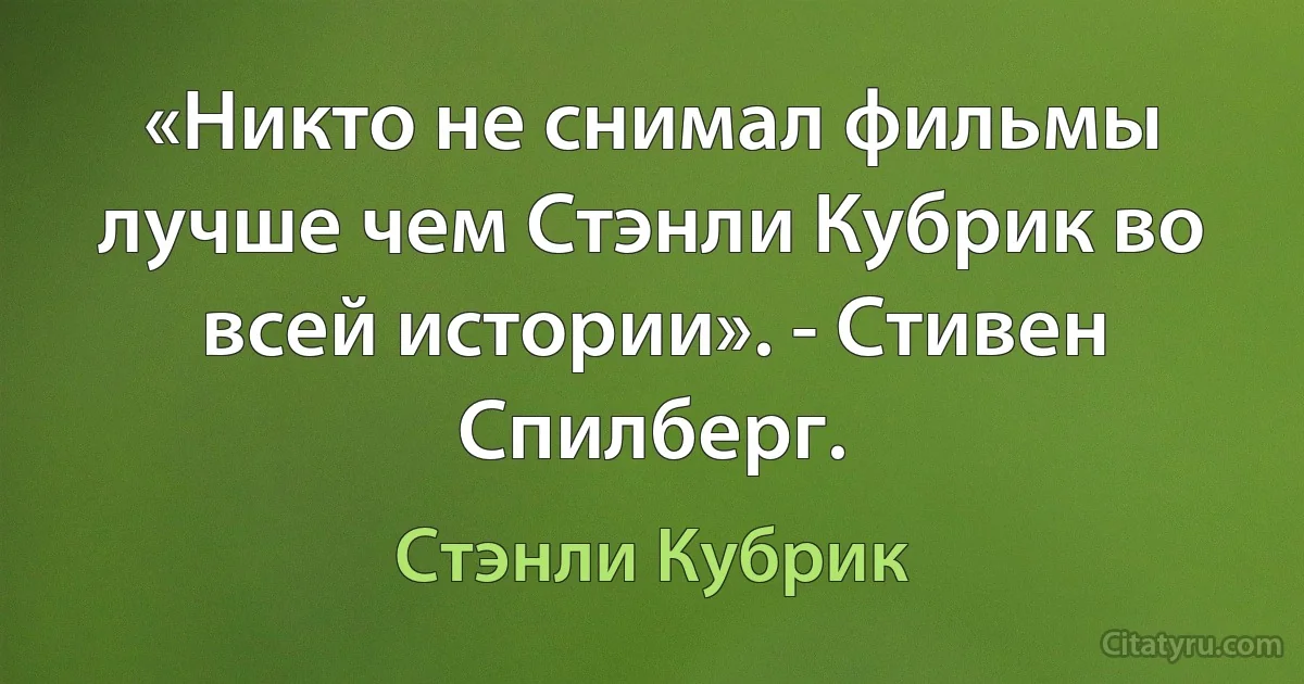 «Никто не снимал фильмы лучше чем Стэнли Кубрик во всей истории». - Стивен Спилберг. (Стэнли Кубрик)