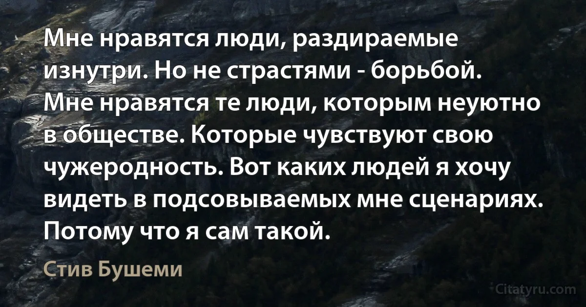 Мне нравятся люди, раздираемые изнутри. Но не страстями - борьбой. Мне нравятся те люди, которым неуютно в обществе. Которые чувствуют свою чужеродность. Вот каких людей я хочу видеть в подсовываемых мне сценариях. Потому что я сам такой. (Стив Бушеми)