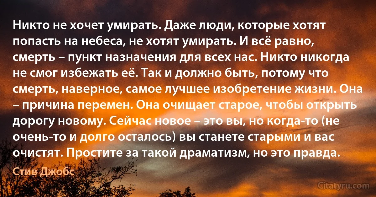 Никто не хочет умирать. Даже люди, которые хотят попасть на небеса, не хотят умирать. И всё равно, смерть – пункт назначения для всех нас. Никто никогда не смог избежать её. Так и должно быть, потому что смерть, наверное, самое лучшее изобретение жизни. Она – причина перемен. Она очищает старое, чтобы открыть дорогу новому. Сейчас новое – это вы, но когда-то (не очень-то и долго осталось) вы станете старыми и вас очистят. Простите за такой драматизм, но это правда. (Стив Джобс)