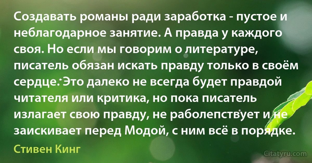 Создавать романы ради заработка - пустое и неблагодарное занятие. А правда у каждого своя. Но если мы говорим о литературе, писатель обязан искать правду только в своём сердце. Это далеко не всегда будет правдой читателя или критика, но пока писатель излагает свою правду, не раболепствует и не заискивает перед Модой, с ним всё в порядке. (Стивен Кинг)