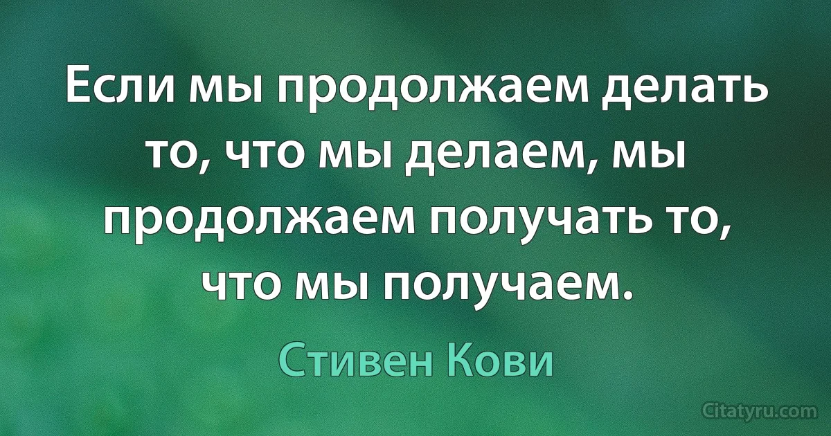 Если мы продолжаем делать то, что мы делаем, мы продолжаем получать то, что мы получаем. (Стивен Кови)