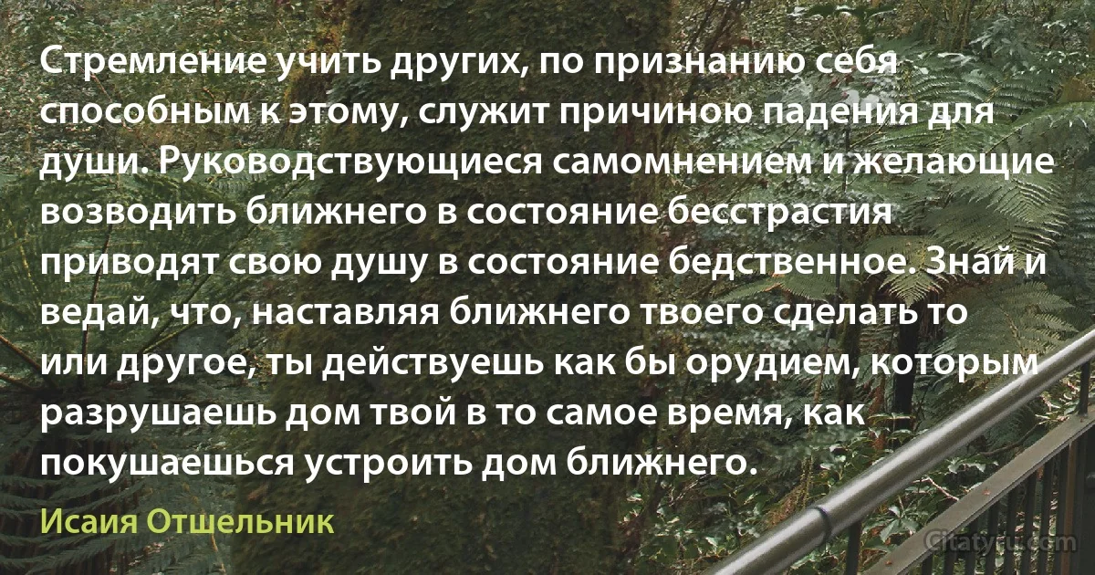Стремление учить других, по признанию себя способным к этому, служит причиною падения для души. Руководствующиеся самомнением и желающие возводить ближнего в состояние бесстрастия приводят свою душу в состояние бедственное. Знай и ведай, что, наставляя ближнего твоего сделать то или другое, ты действуешь как бы орудием, которым разрушаешь дом твой в то самое время, как покушаешься устроить дом ближнего. (Исаия Отшельник)