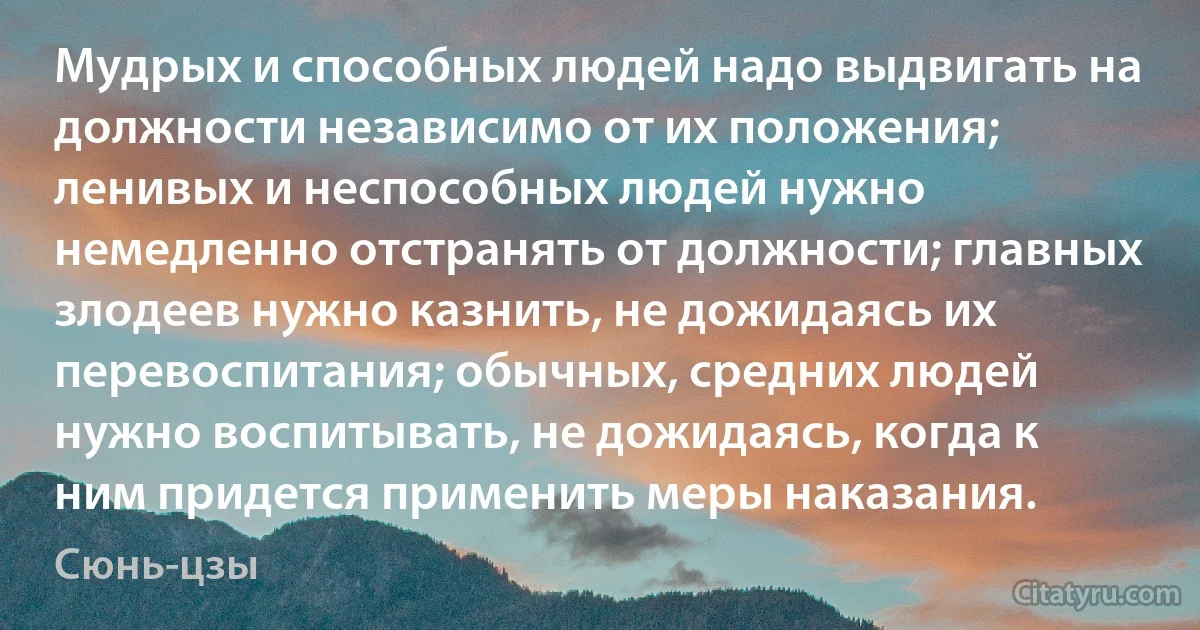 Мудрых и способных людей надо выдвигать на должности независимо от их положения; ленивых и неспособных людей нужно немедленно отстранять от должности; главных злодеев нужно казнить, не дожидаясь их перевоспитания; обычных, средних людей нужно воспитывать, не дожидаясь, когда к ним придется применить меры наказания. (Сюнь-цзы)