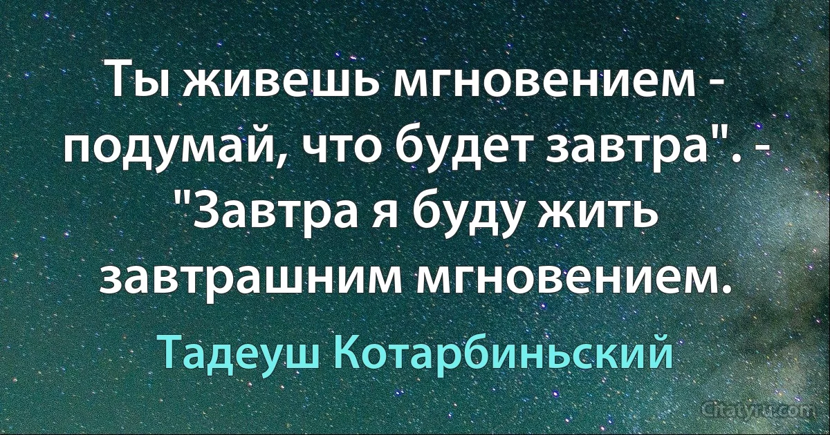 Ты живешь мгновением - подумай, что будет завтра". - "Завтра я буду жить завтрашним мгновением. (Тадеуш Котарбиньский)