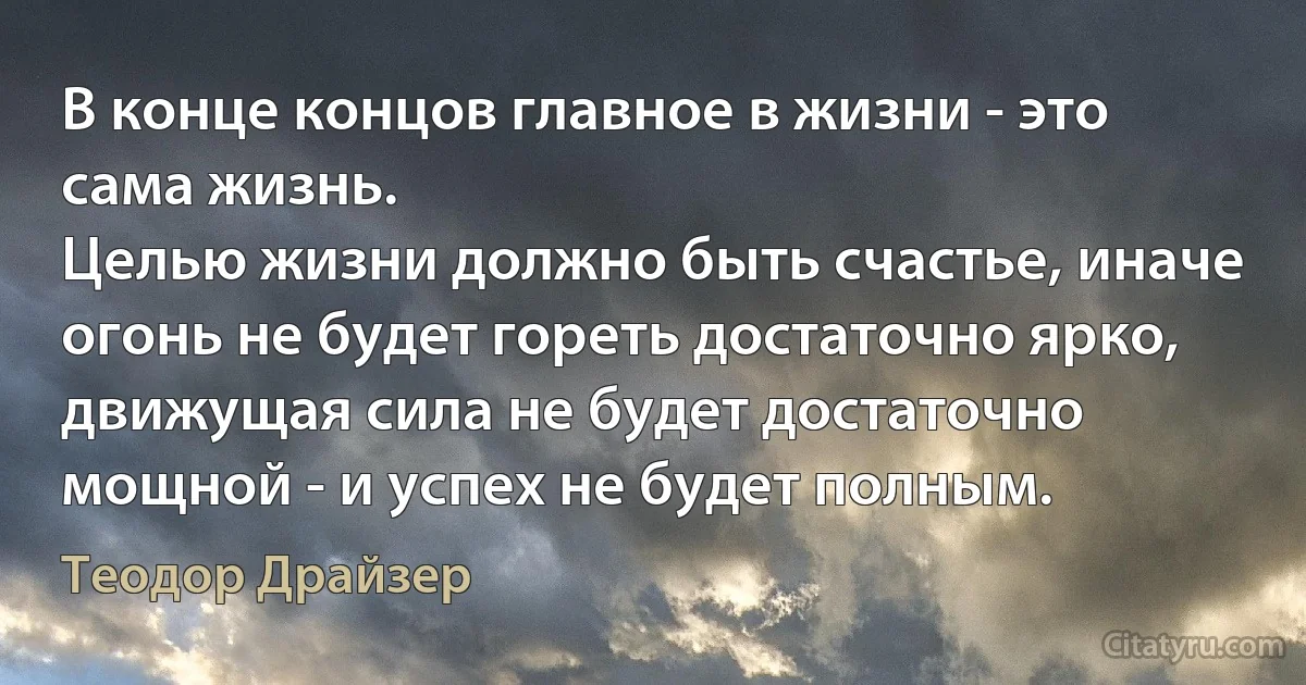 В конце концов главное в жизни - это сама жизнь.
Целью жизни должно быть счастье, иначе огонь не будет гореть достаточно ярко, движущая сила не будет достаточно мощной - и успех не будет полным. (Теодор Драйзер)