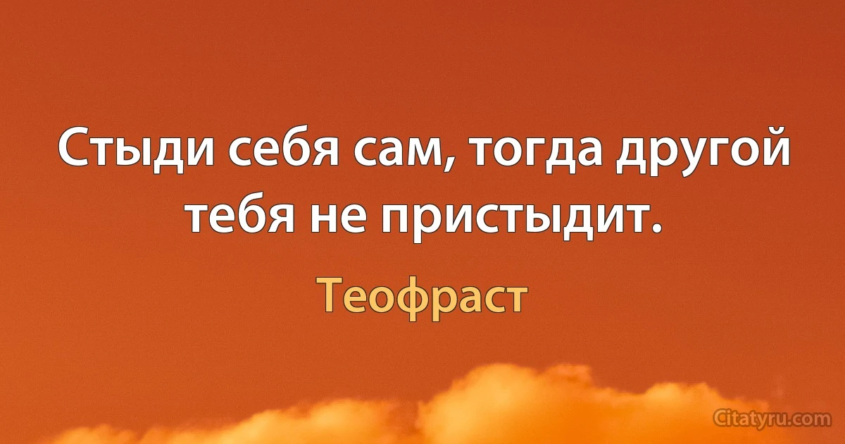 Стыди себя сам, тогда другой тебя не пристыдит. (Теофраст)