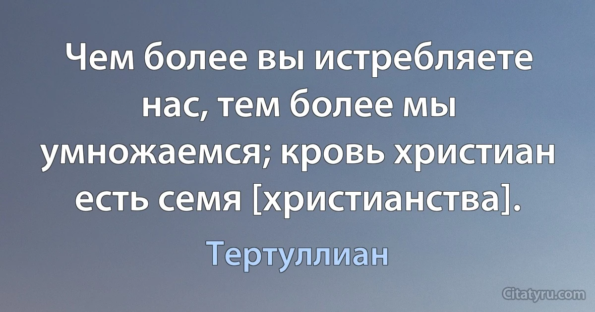 Чем более вы истребляете нас, тем более мы умножаемся; кровь христиан есть семя [христианства]. (Тертуллиан)