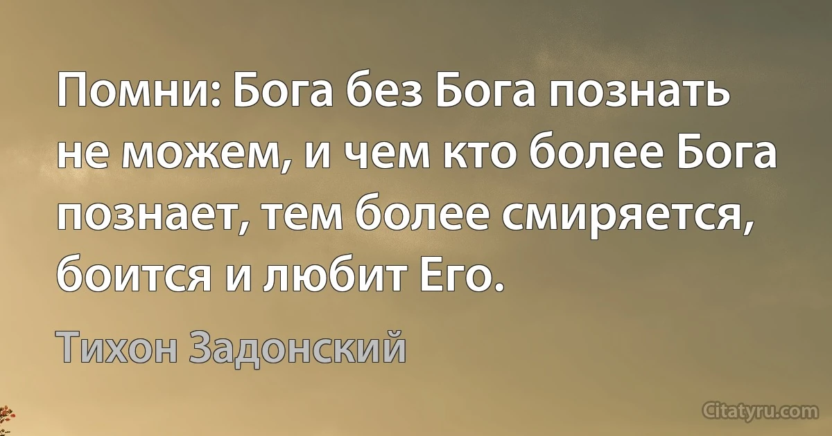 Помни: Бога без Бога познать не можем, и чем кто более Бога познает, тем более смиряется, боится и любит Его. (Тихон Задонский)