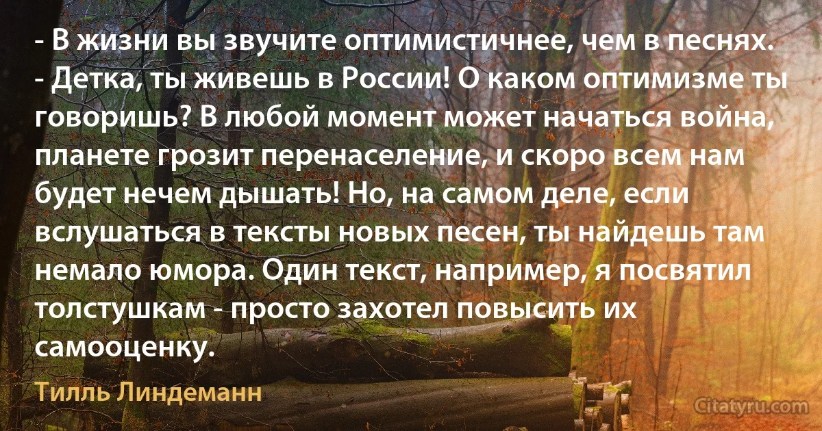 - В жизни вы звучите оптимистичнее, чем в песнях.
- Детка, ты живешь в России! О каком оптимизме ты говоришь? В любой момент может начаться война, планете грозит перенаселение, и скоро всем нам будет нечем дышать! Но, на самом деле, если вслушаться в тексты новых песен, ты найдешь там немало юмора. Один текст, например, я посвятил толстушкам - просто захотел повысить их самооценку. (Тилль Линдеманн)