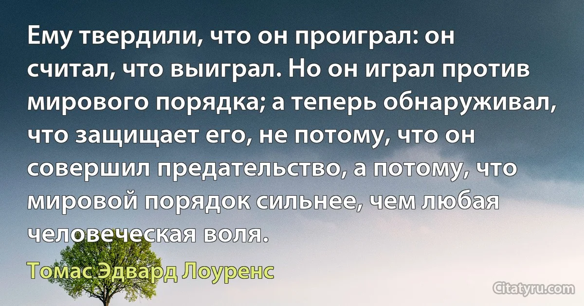 Ему твердили, что он проиграл: он считал, что выиграл. Но он играл против мирового порядка; а теперь обнаруживал, что защищает его, не потому, что он совершил предательство, а потому, что мировой порядок сильнее, чем любая человеческая воля. (Томас Эдвард Лоуренс)