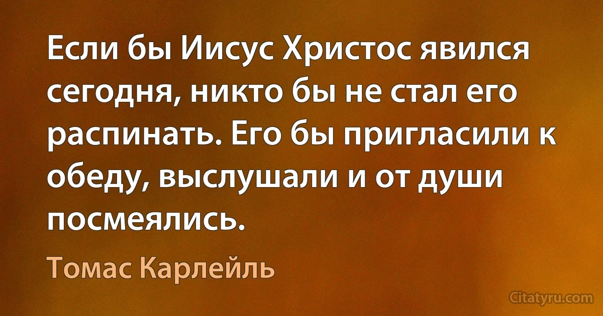 Если бы Иисус Христос явился сегодня, никто бы не стал его распинать. Его бы пригласили к обеду, выслушали и от души посмеялись. (Томас Карлейль)