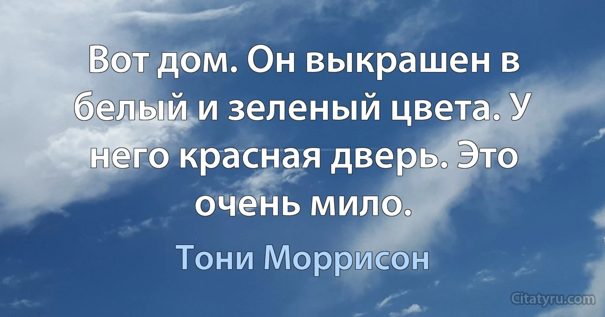 Вот дом. Он выкрашен в белый и зеленый цвета. У него красная дверь. Это очень мило. (Тони Моррисон)