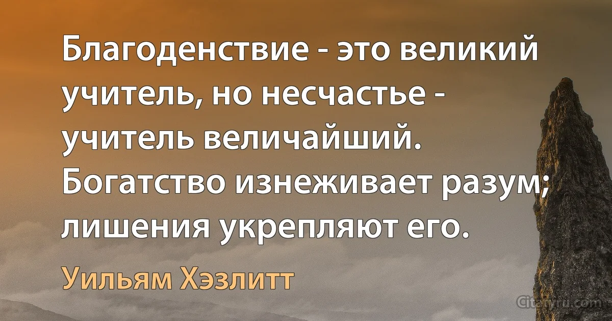 Благоденствие - это великий учитель, но несчастье - учитель величайший. Богатство изнеживает разум; лишения укрепляют его. (Уильям Хэзлитт)