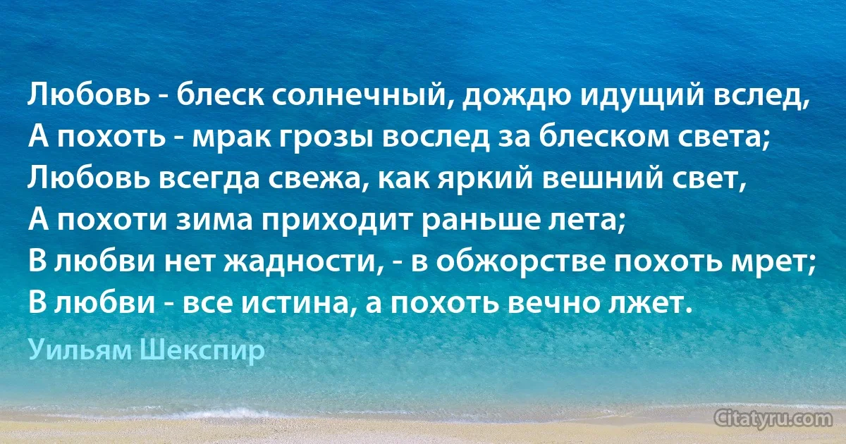 Любовь - блеск солнечный, дождю идущий вслед,
А похоть - мрак грозы вослед за блеском света;
Любовь всегда свежа, как яркий вешний свет,
А похоти зима приходит раньше лета;
В любви нет жадности, - в обжорстве похоть мрет;
В любви - все истина, а похоть вечно лжет. (Уильям Шекспир)