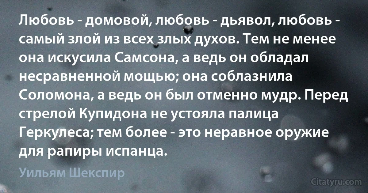 Любовь - домовой, любовь - дьявол, любовь - самый злой из всех злых духов. Тем не менее она искусила Самсона, а ведь он обладал несравненной мощью; она соблазнила Соломона, а ведь он был отменно мудр. Перед стрелой Купидона не устояла палица Геркулеса; тем более - это неравное оружие для рапиры испанца. (Уильям Шекспир)