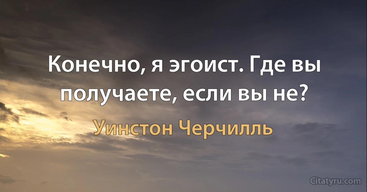 Конечно, я эгоист. Где вы получаете, если вы не? (Уинстон Черчилль)