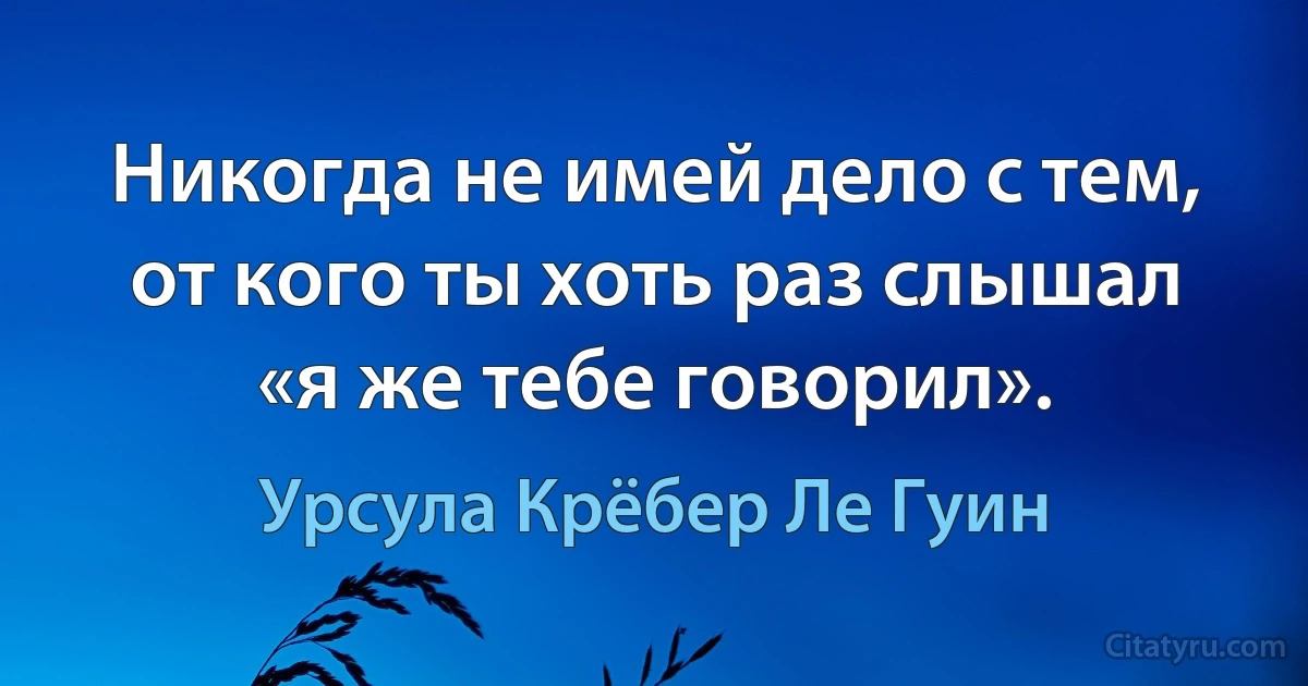 Никогда не имей дело с тем, от кого ты хоть раз слышал «я же тебе говорил». (Урсула Крёбер Ле Гуин)