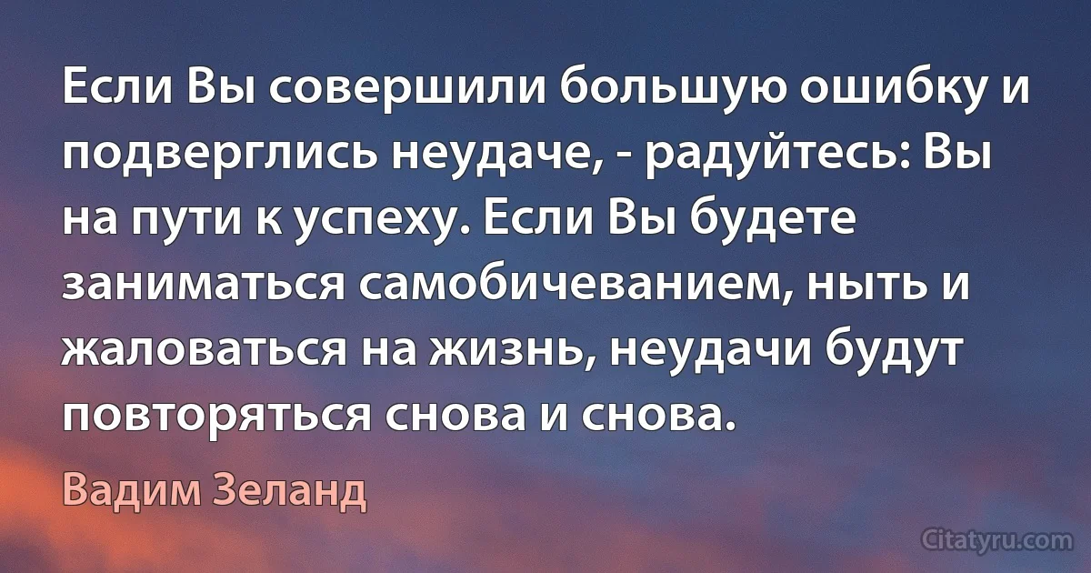 Если Вы совершили большую ошибку и подверглись неудаче, - радуйтесь: Вы на пути к успеху. Если Вы будете заниматься самобичеванием, ныть и жаловаться на жизнь, неудачи будут повторяться снова и снова. (Вадим Зеланд)