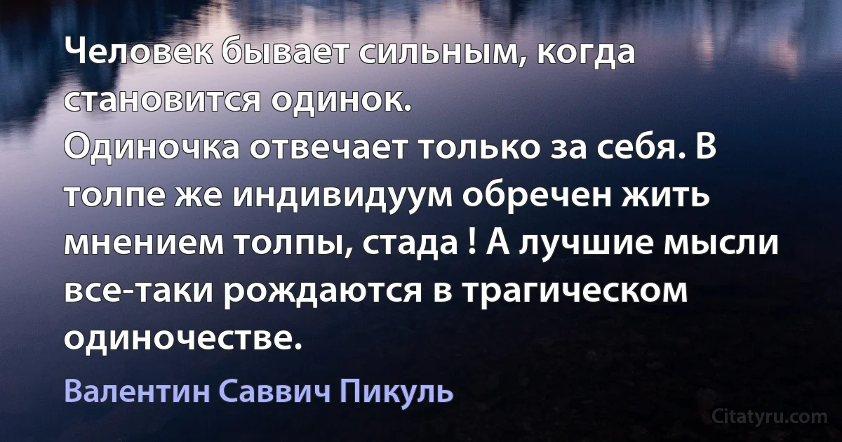 Человек бывает сильным, когда становится одинок.
Одиночка отвечает только за себя. В толпе же индивидуум обречен жить мнением толпы, стада ! А лучшие мысли все-таки рождаются в трагическом
одиночестве. (Валентин Саввич Пикуль)