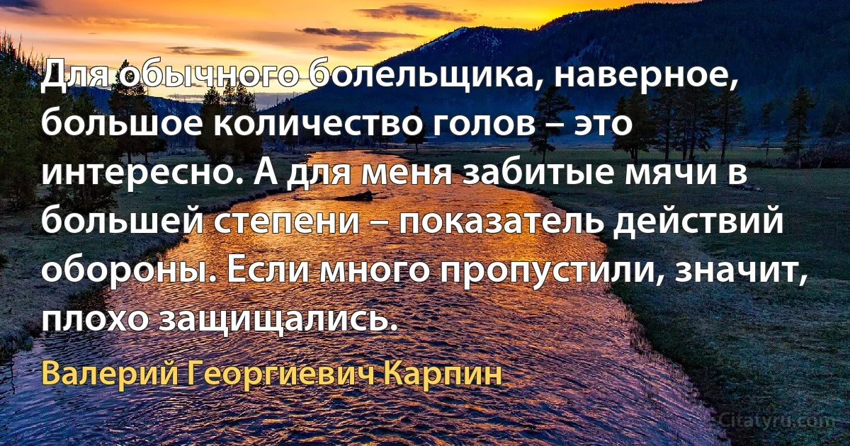 Для обычного болельщика, наверное, большое количество голов – это интересно. А для меня забитые мячи в большей степени – показатель действий обороны. Если много пропустили, значит, плохо защищались. (Валерий Георгиевич Карпин)