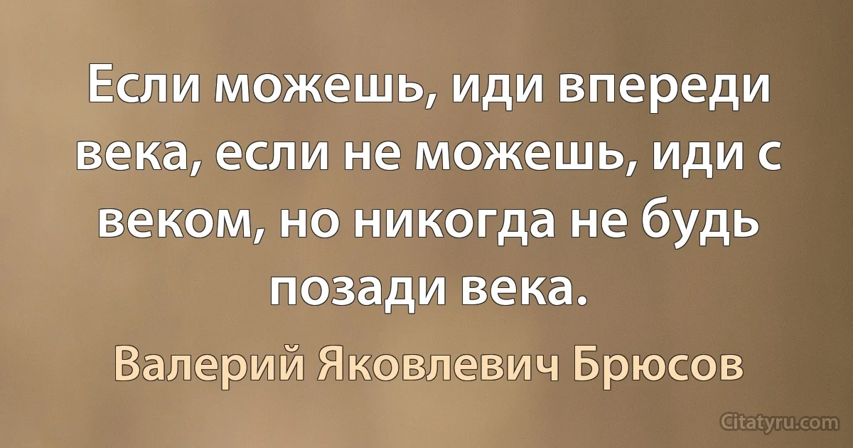 Если можешь, иди впереди века, если не можешь, иди с веком, но никогда не будь позади века. (Валерий Яковлевич Брюсов)