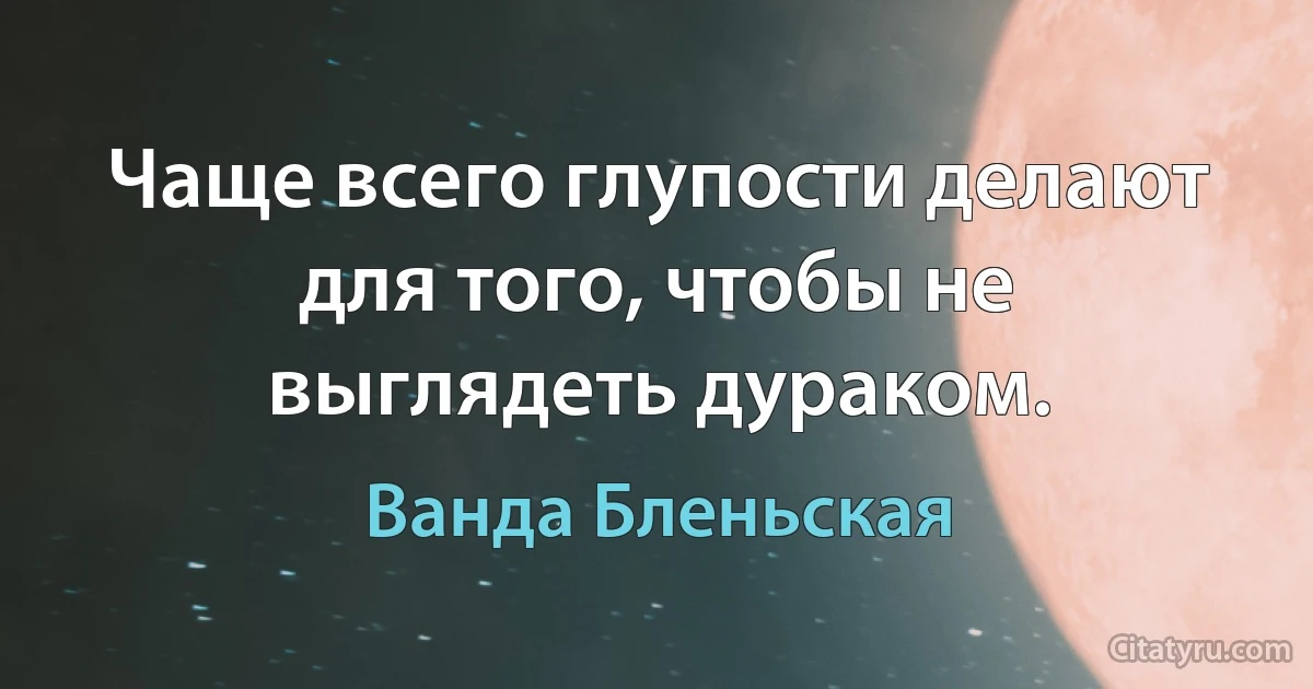 Чаще всего глупости делают для того, чтобы не выглядеть дураком. (Ванда Бленьская)