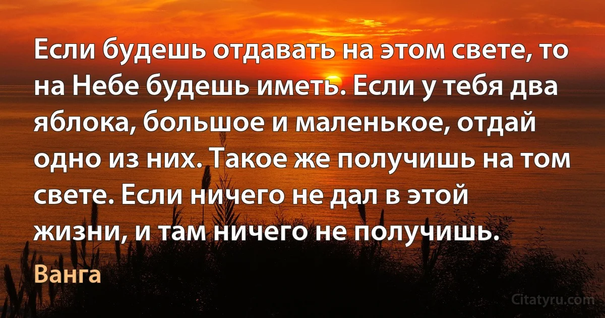 Если будешь отдавать на этом свете, то на Небе будешь иметь. Если у тебя два яблока, большое и маленькое, отдай одно из них. Такое же получишь на том свете. Если ничего не дал в этой жизни, и там ничего не получишь. (Ванга)