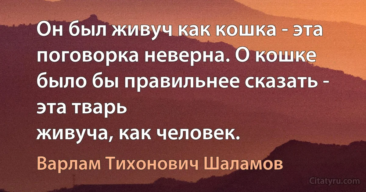 Он был живуч как кошка - эта поговорка неверна. О кошке было бы правильнее сказать - эта тварь
живуча, как человек. (Варлам Тихонович Шаламов)