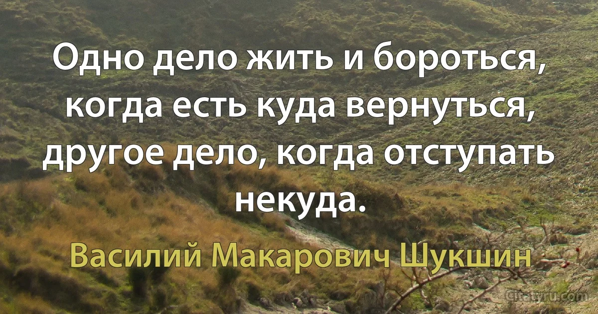 Одно дело жить и бороться, когда есть куда вернуться, другое дело, когда отступать некуда. (Василий Макарович Шукшин)