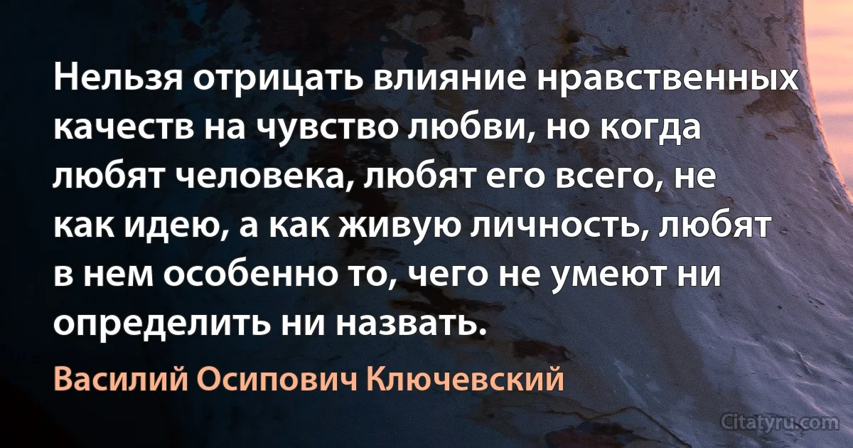 Нельзя отрицать влияние нравственных качеств на чувство любви, но когда любят человека, любят его всего, не как идею, а как живую личность, любят в нем особенно то, чего не умеют ни определить ни назвать. (Василий Осипович Ключевский)