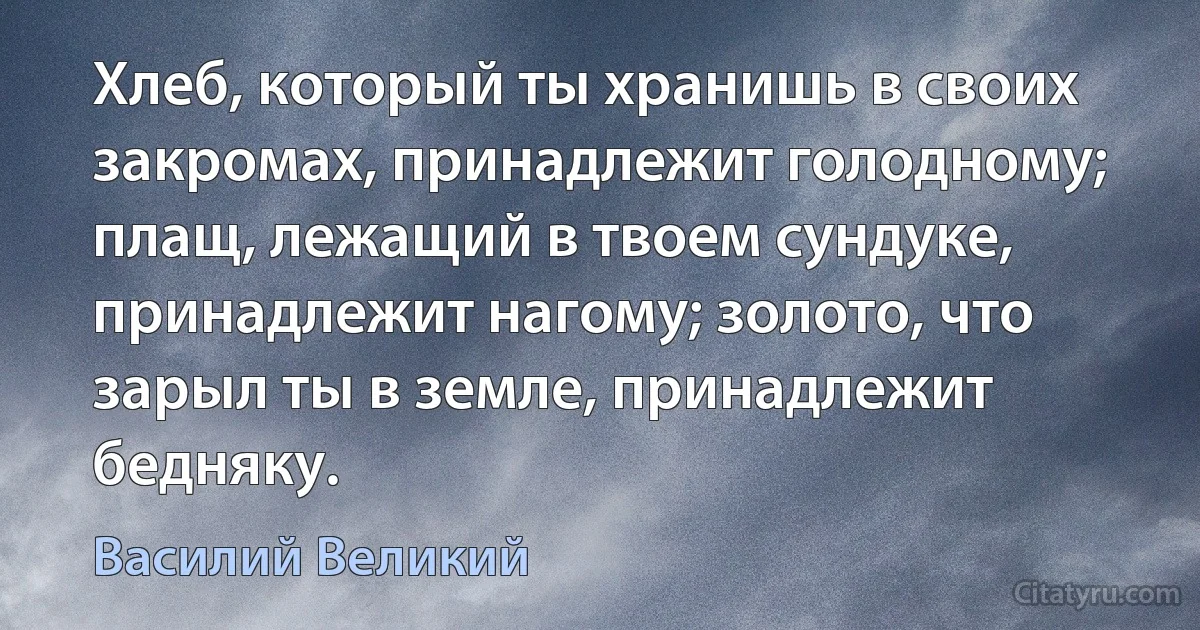 Хлеб, который ты хранишь в своих закромах, принадлежит голодному; плащ, лежащий в твоем сундуке, принадлежит нагому; золото, что зарыл ты в земле, принадлежит бедняку. (Василий Великий)