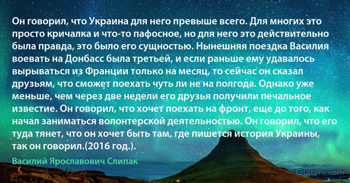 Он говорил, что Украина для него превыше всего. Для многих это просто кричалка и что-то пафосное, но для него это действительно была правда, это было его сущностью. Нынешняя поездка Василия воевать на Донбасс была третьей, и если раньше ему удавалось вырываться из Франции только на месяц, то сейчас он сказал друзьям, что сможет поехать чуть ли не на полгода. Однако уже меньше, чем через две недели его друзья получили печальное известие. Он говорил, что хочет поехать на фронт, еще до того, как начал заниматься волонтерской деятельностью. Он говорил, что его туда тянет, что он хочет быть там, где пишется история Украины, так он говорил.(2016 год.). (Василий Ярославович Слипак)