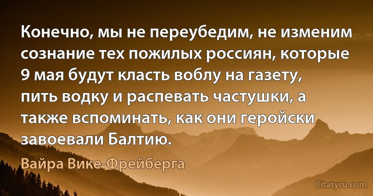 Конечно, мы не переубедим, не изменим сознание тех пожилых россиян, которые 9 мая будут класть воблу на газету, пить водку и распевать частушки, а также вспоминать, как они геройски завоевали Балтию. (Вайра Вике-Фрейберга)