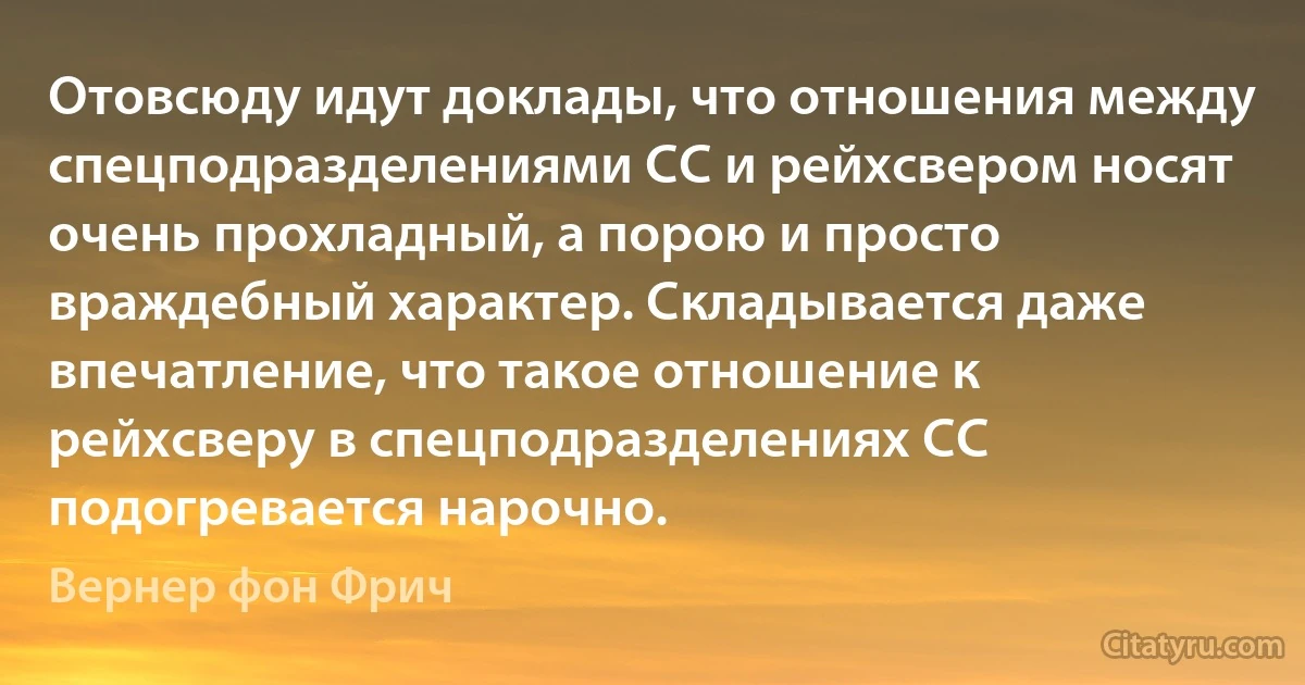 Отовсюду идут доклады, что отношения между спецподразделениями СС и рейхсвером носят очень прохладный, а порою и просто враждебный характер. Складывается даже впечатление, что такое отношение к рейхсверу в спецподразделениях СС подогревается нарочно. (Вернер фон Фрич)