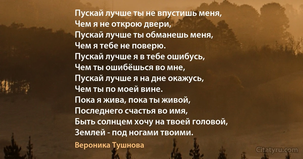 Пускай лучше ты не впустишь меня,
Чем я не открою двери,
Пускай лучше ты обманешь меня,
Чем я тебе не поверю.
Пускай лучше я в тебе ошибусь,
Чем ты ошибёшься во мне,
Пускай лучше я на дне окажусь,
Чем ты по моей вине.
Пока я жива, пока ты живой,
Последнего счастья во имя,
Быть солнцем хочу на твоей головой,
Землей - под ногами твоими. (Вероника Тушнова)