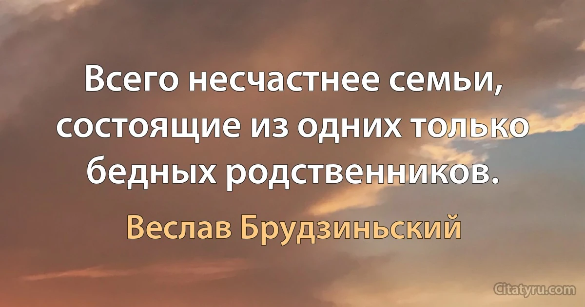 Всего несчастнее семьи, состоящие из одних только бедных родственников. (Веслав Брудзиньский)